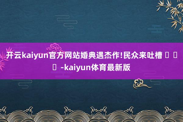 开云kaiyun官方网站婚典遇杰作!民众来吐槽 ​​​-kaiyun体育最新版