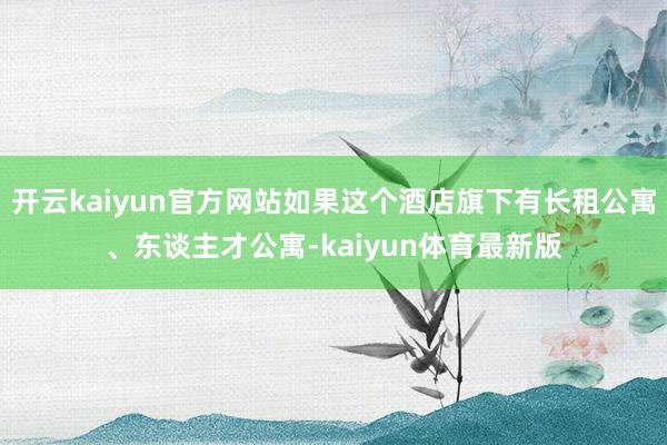 开云kaiyun官方网站如果这个酒店旗下有长租公寓、东谈主才公寓-kaiyun体育最新版