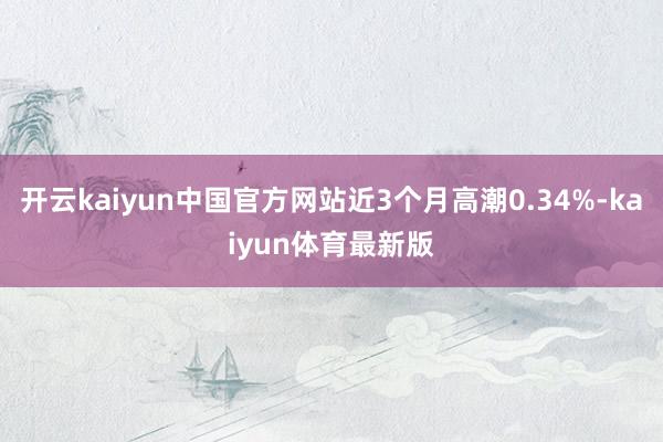开云kaiyun中国官方网站近3个月高潮0.34%-kaiyun体育最新版