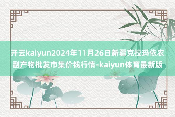 开云kaiyun2024年11月26日新疆克拉玛依农副产物批发市集价钱行情-kaiyun体育最新版