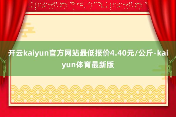 开云kaiyun官方网站最低报价4.40元/公斤-kaiyun体育最新版