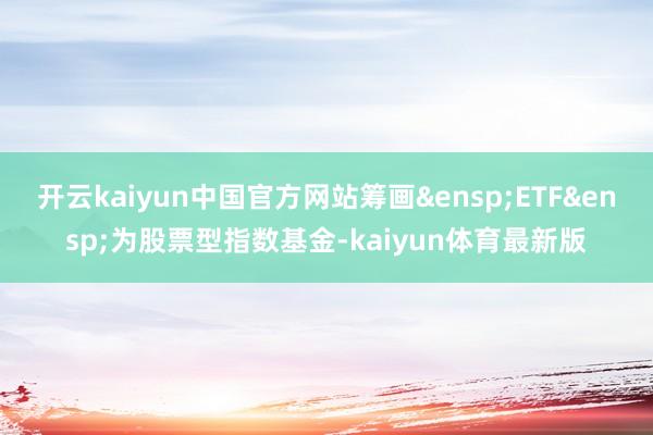开云kaiyun中国官方网站筹画&ensp;ETF&ensp;为股票型指数基金-kaiyun体育最新版