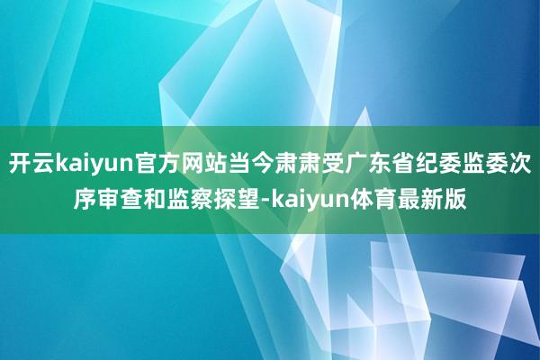 开云kaiyun官方网站当今肃肃受广东省纪委监委次序审查和监察探望-kaiyun体育最新版