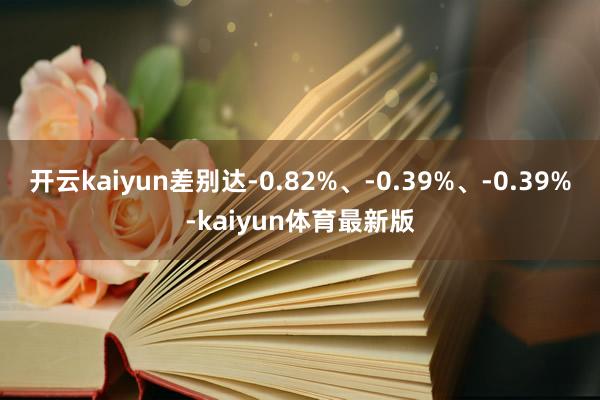 开云kaiyun差别达-0.82%、-0.39%、-0.39%-kaiyun体育最新版