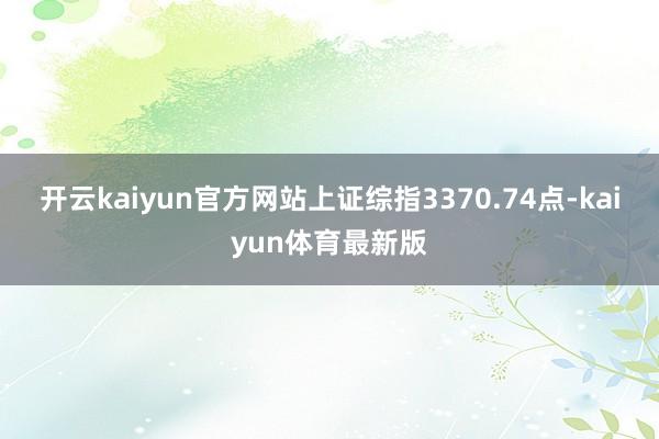 开云kaiyun官方网站上证综指3370.74点-kaiyun体育最新版