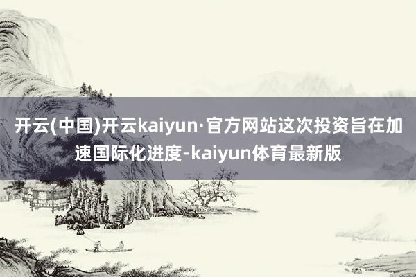 开云(中国)开云kaiyun·官方网站这次投资旨在加速国际化进度-kaiyun体育最新版