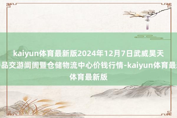 kaiyun体育最新版2024年12月7日武威昊天农居品交游阛阓暨仓储物流中心价钱行情-kaiyun体育最新版