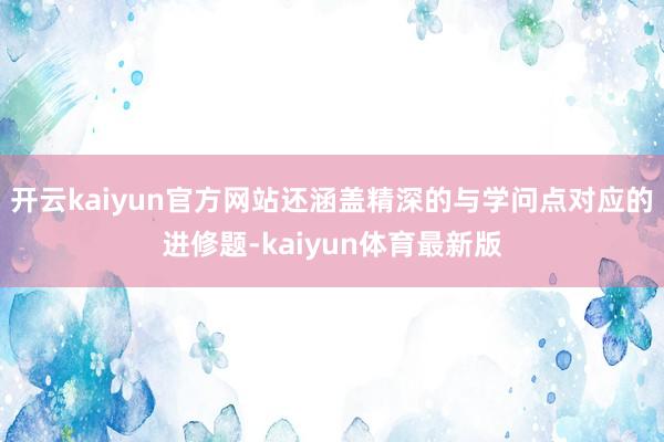 开云kaiyun官方网站还涵盖精深的与学问点对应的进修题-kaiyun体育最新版