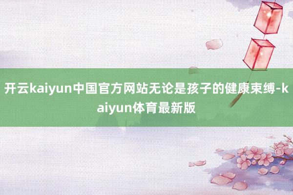 开云kaiyun中国官方网站无论是孩子的健康束缚-kaiyun体育最新版