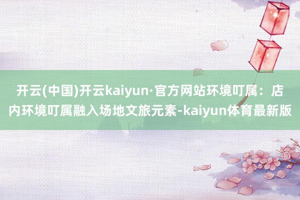 开云(中国)开云kaiyun·官方网站环境叮属：店内环境叮属融入场地文旅元素-kaiyun体育最新版