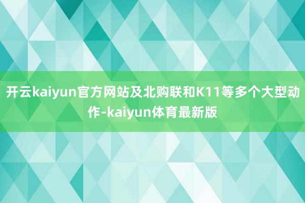 开云kaiyun官方网站及北购联和K11等多个大型动作-kaiyun体育最新版