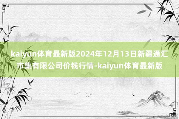 kaiyun体育最新版2024年12月13日新疆通汇市集有限公司价钱行情-kaiyun体育最新版