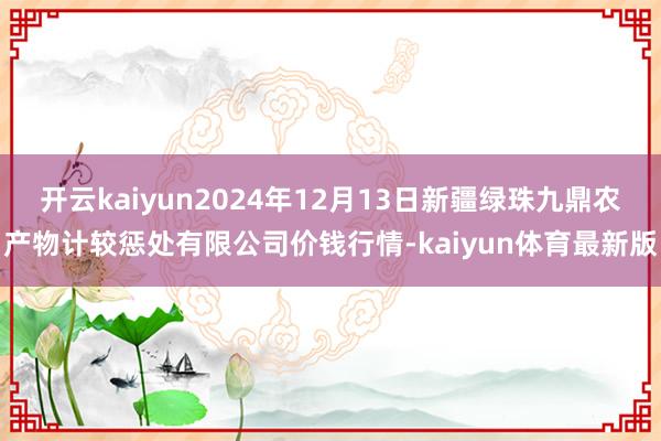 开云kaiyun2024年12月13日新疆绿珠九鼎农产物计较惩处有限公司价钱行情-kaiyun体育最新版