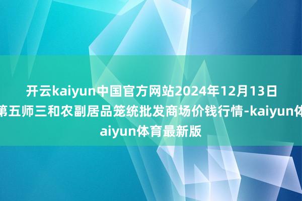 开云kaiyun中国官方网站2024年12月13日新疆兵团第五师三和农副居品笼统批发商场价钱行情-kaiyun体育最新版