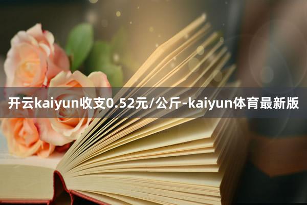 开云kaiyun收支0.52元/公斤-kaiyun体育最新版
