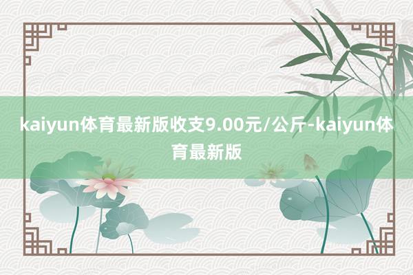kaiyun体育最新版收支9.00元/公斤-kaiyun体育最新版