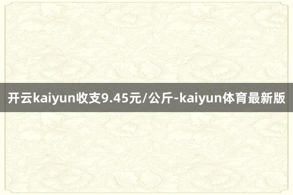 开云kaiyun收支9.45元/公斤-kaiyun体育最新版