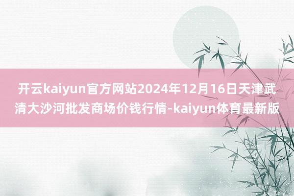 开云kaiyun官方网站2024年12月16日天津武清大沙河批发商场价钱行情-kaiyun体育最新版