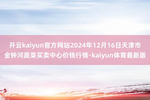 开云kaiyun官方网站2024年12月16日天津市金钟河蔬菜买卖中心价钱行情-kaiyun体育最新版