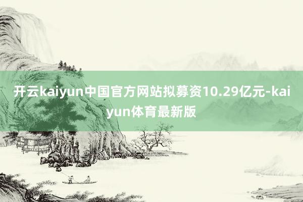 开云kaiyun中国官方网站拟募资10.29亿元-kaiyun体育最新版