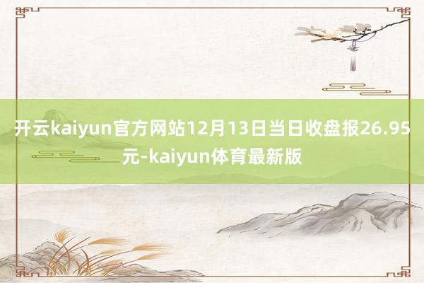 开云kaiyun官方网站12月13日当日收盘报26.95元-kaiyun体育最新版
