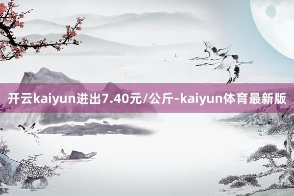 开云kaiyun进出7.40元/公斤-kaiyun体育最新版