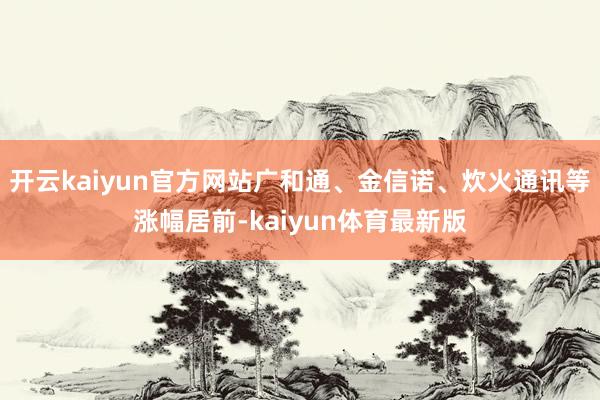 开云kaiyun官方网站广和通、金信诺、炊火通讯等涨幅居前-kaiyun体育最新版