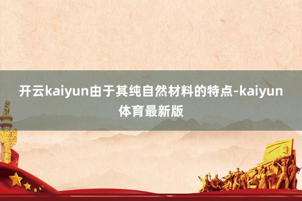 开云kaiyun由于其纯自然材料的特点-kaiyun体育最新版