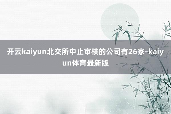 开云kaiyun北交所中止审核的公司有26家-kaiyun体育最新版