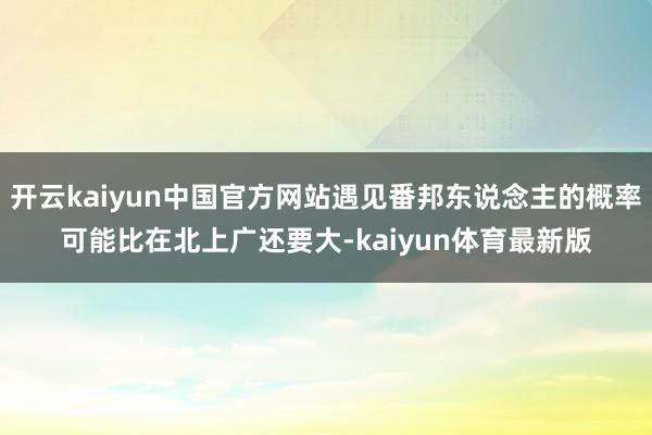 开云kaiyun中国官方网站遇见番邦东说念主的概率可能比在北上广还要大-kaiyun体育最新版