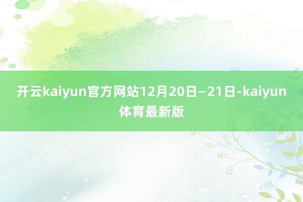 开云kaiyun官方网站12月20日—21日-kaiyun体育最新版
