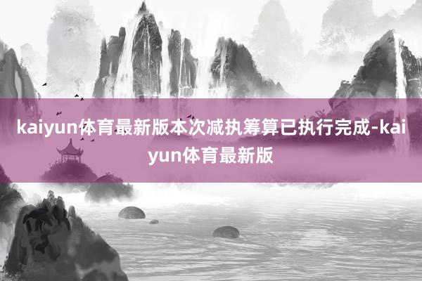 kaiyun体育最新版本次减执筹算已执行完成-kaiyun体育最新版