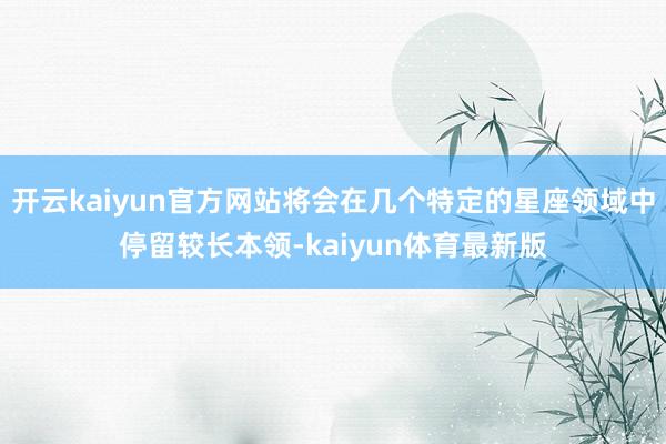 开云kaiyun官方网站将会在几个特定的星座领域中停留较长本领-kaiyun体育最新版