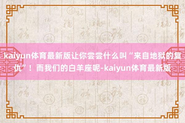 kaiyun体育最新版让你尝尝什么叫“来自地狱的复仇”！而我们的白羊座呢-kaiyun体育最新版