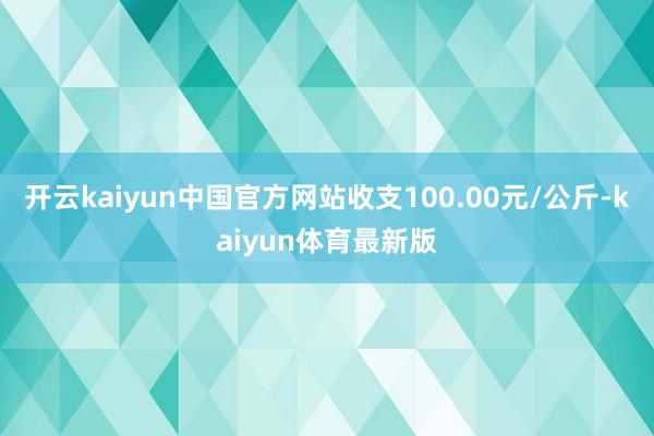 开云kaiyun中国官方网站收支100.00元/公斤-kaiyun体育最新版
