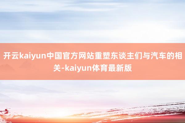 开云kaiyun中国官方网站重塑东谈主们与汽车的相关-kaiyun体育最新版