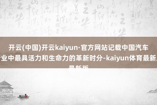开云(中国)开云kaiyun·官方网站记载中国汽车行业中最具活力和生命力的革新时分-kaiyun体育最新版