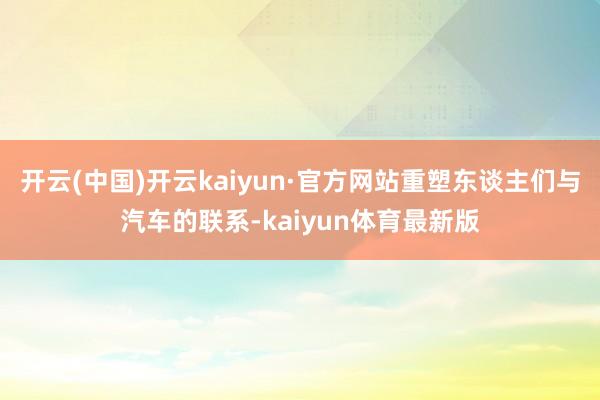 开云(中国)开云kaiyun·官方网站重塑东谈主们与汽车的联系-kaiyun体育最新版