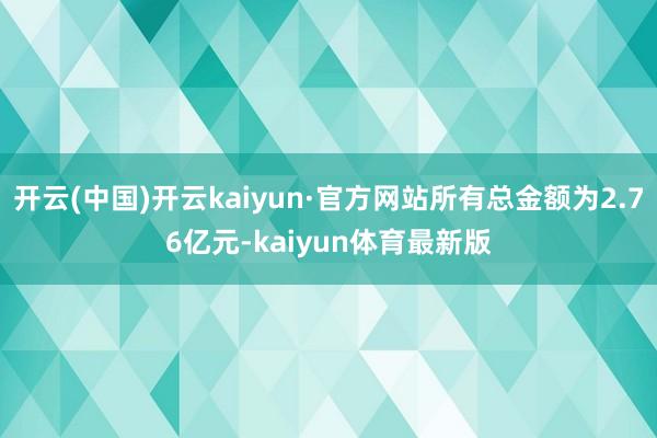 开云(中国)开云kaiyun·官方网站所有总金额为2.76亿元-kaiyun体育最新版