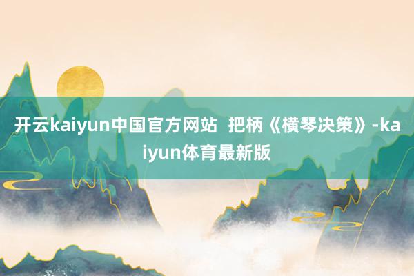 开云kaiyun中国官方网站 把柄《横琴决策》-kaiyun体育最新版