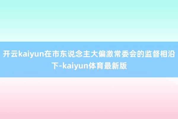 开云kaiyun在市东说念主大偏激常委会的监督相沿下-kaiyun体育最新版