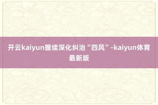 开云kaiyun握续深化纠治“四风”-kaiyun体育最新版