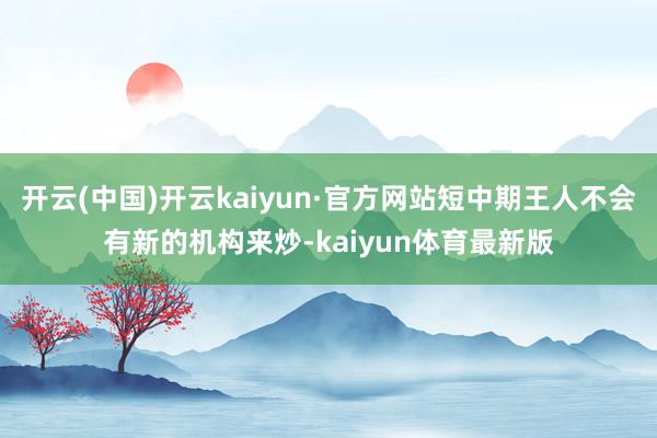 开云(中国)开云kaiyun·官方网站短中期王人不会有新的机构来炒-kaiyun体育最新版