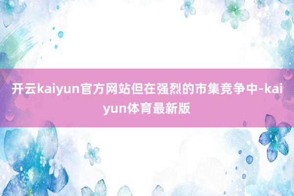 开云kaiyun官方网站但在强烈的市集竞争中-kaiyun体育最新版