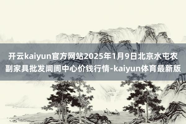 开云kaiyun官方网站2025年1月9日北京水屯农副家具批发阛阓中心价钱行情-kaiyun体育最新版