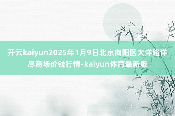 开云kaiyun2025年1月9日北京向阳区大洋路详尽商场价钱行情-kaiyun体育最新版