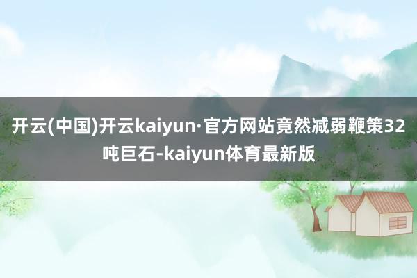 开云(中国)开云kaiyun·官方网站竟然减弱鞭策32吨巨石-kaiyun体育最新版