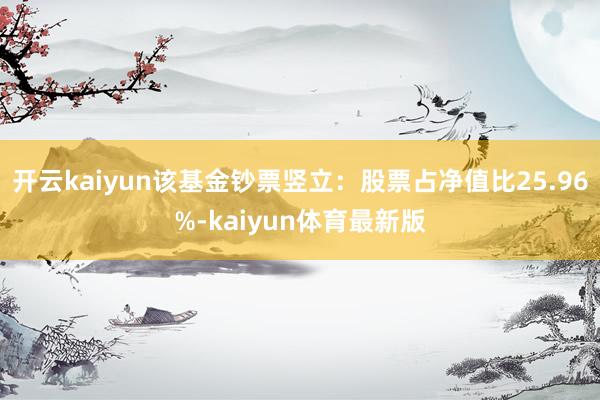 开云kaiyun该基金钞票竖立：股票占净值比25.96%-kaiyun体育最新版