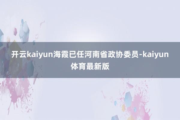 开云kaiyun海霞已任河南省政协委员-kaiyun体育最新版