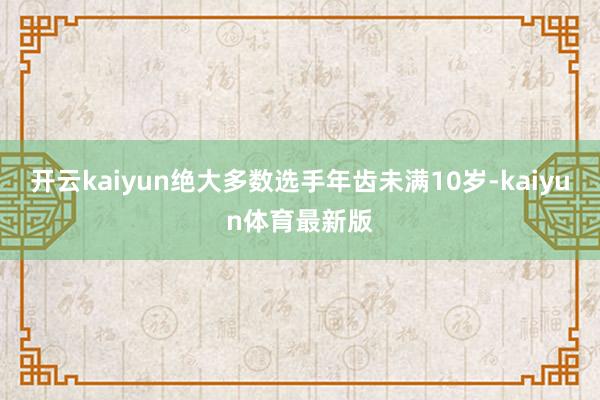 开云kaiyun绝大多数选手年齿未满10岁-kaiyun体育最新版